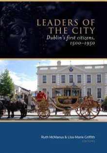 Leaders of the City: Dublin's First Citizens, 1500-1950 - Ruth McManus, Lisa-Marie Griffith