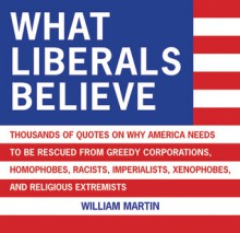 What Liberals Believe: Thousands of Quotes on Why America Needs to Be Rescued from Greedy Corporations, Homophobes, Racists, Imperialists, Xenophobes, and Religious Extremists - William Martin