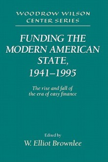 Funding the Modern American State, 1941 1995: The Rise and Fall of the Era of Easy Finance - W. Elliot Brownlee