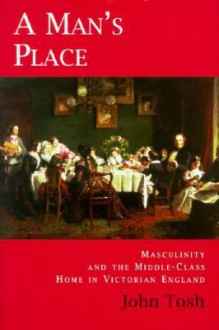 A Man's Place: Masculinity and the Middle-Class Home in Victorian England - John Tosh