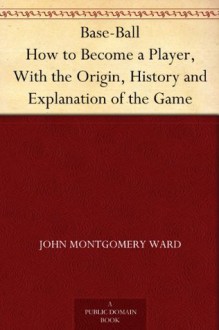 Base-Ball How to Become a Player, With the Origin, History and Explanation of the Game - John Montgomery Ward