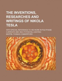 The Inventions, Researches and Writings of Nikola Tesla; With Special Reference to His Work in Polyphase Currents and High Potential Lighting - Thomas Commerford Martin