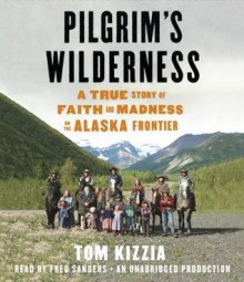 Pilgrim's Wilderness: A True Story of Faith and Madness on the Alaska Frontier - Tom Kizzia