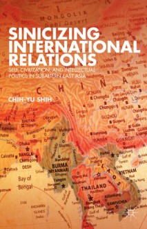 Sinicizing International Relations: Self, Civilization, and Intellectual Politics in Subaltern East Asia - Chih-yu Shih