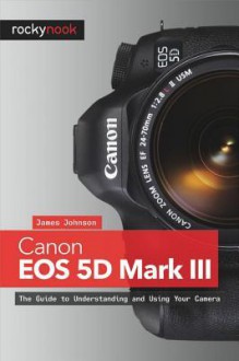 Canon EOS 5d Mark III: The Guide to Understanding and Using Your Camera - James Johnson