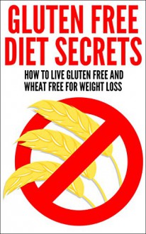 Gluten Free Diet Secrets: How To Live Gluten Free And Wheat Free For Weight Loss - Nick Ellis
