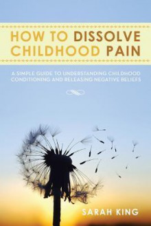 How to Dissolve Childhood Pain: A Simple Guide to Understanding Childhood Conditioning and Releasing Negative Beliefs - Sarah King