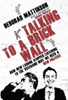 Talking to a Brick Wall: How New Labour Stopped Listening to the Voter and Why We Need a New Politics - Deborah Mattinson