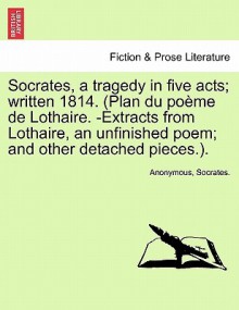 Socrates, a Tragedy in Five Acts; Written 1814. (Plan Du Po Me de Lothaire. -Extracts from Lothaire, an Unfinished Poem; And Other Detached Pieces.). - Anonymous, Socrates