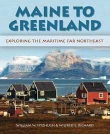 Maine to Greenland: Exploring the Maritime Far Northeast - Wilfred E. Richard, William Fitzhugh