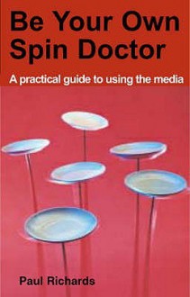 Be Your Own Spin Doctor: A Practical Guide to Using the Media - Paul Richards