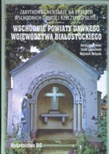 Zabytkowe cmentarze na kresach wschodnich drugiej Rzeczypospolitej. Wschodnie powiaty dawnego województwa białostockiego - Wojciech Walczak, Anna Lewkowska, Jacek Lewkowski