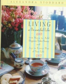 Living a Beautiful Life: 500 Ways to Add Elegance, Order, Beauty and Joy to Every Day of Your Life - Alexandra Stoddard