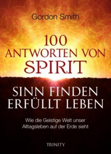 100 ANTWORTEN VON SPIRIT SINN FINDEN ERFÜLLT LEBEN: Wie die Geistige Welt unser Alltagsleben auf der Erde sieht (German Edition) - Gordon Smith