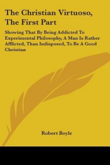 The Christian Virtuoso, the First Part: Showing That by Being Addicted to Experimental Philosophy, a Man Is Rather Afflicted, Than Indisposed, to Be a - Robert Boyle