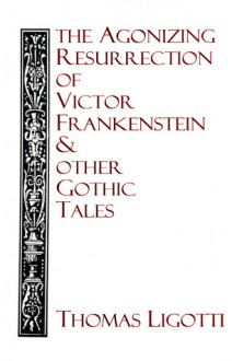 The Agonizing Resurrection of Victor Frankenstein and Other Gothic Tales - Thomas Ligotti