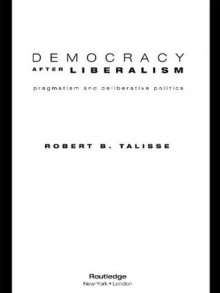 Democracy After Liberalism: Pragmatism and Deliberative Politics - Robert B. Talisse