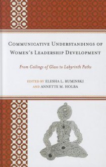 Communicative Understandings of Women's Leadership Development: From Ceilings of Glass to Labyrinth Paths - Elesha L. Ruminski, Annette M. Holba, Alice H. Eagly, Janie Harden Fritz, Tamara L. Burke, Ned S. Laff, Erin L. Payseur, Diane A. Forbes Berthoud, Sheri A. Whalen, Amy C. Branam, Nathalie Duval-Couetil, Rebecca L. Dohrman, Jenna Stephenson, Melissa Wood Alemán, Jennife