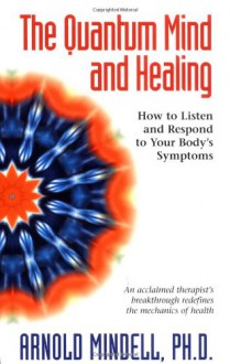 The Quantum Mind and Healing: How to Listen and Respond to Your Body's Symptoms - Arnold Mindell