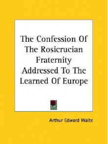 The Confession of the Rosicrucian Fraternity Addressed to the Learned of Europe - Arthur Edward Waite