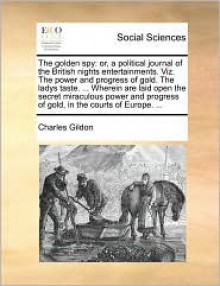 The golden spy: or, a political journal of the British nights entertainments. Viz. The power and progress of gold. The ladys taste. ... Wherein are laid open the secret miraculous power and progress of gold, in the courts of Europe. ... - Charles Gildon