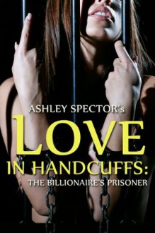 Love In Handcuffs: The Billionaire's Prisoner (Part Three) (BDSM And Domination Erotic Romance Novelette) - Ashley Spector