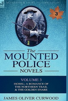 The Mounted Police Novels: Volume 3-Isobel: A Romance of the Northern Trail & the Golden Snare - James Oliver Curwood