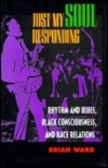 Just My Soul Responding: Rhythm and Blues, Black Consciousness, and Race Relations - Brian Ward