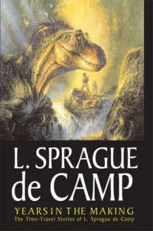 Years In The Making: The Time-Travel Stories Of L. Sprague De Camp - L. Sprague De Camp