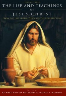 The Life and Teachings of Jesus Christ, vol. 3: From the Last Supper Through the Resurrection - Thomas A. Wayment, Richard Neitzel Holzapfel