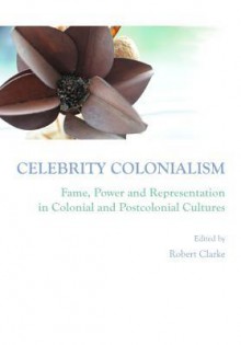 Celebrity Colonialism: Fame, Power and Representation in Colonial and Postcolonial Cultures - Robert Clarke