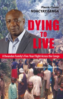 Dying to Live: A Rwandan Family's Five-Year Flight Across the Congo - Pierre-Claver Ndacyayisenga, Casey Roberts