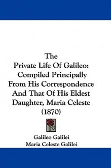 The Private Life of Galileo: Compiled Principally from His Correspondence and That of His Eldest Daughter, Maria Celeste (1870) - Galileo Galilei, Maria Celeste Galilei, Mary Allan-Olney