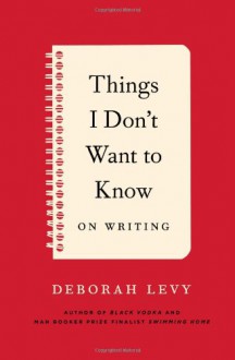 Things I Don't Want to Know: On Writing - Deborah Levy