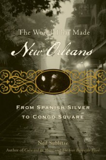 The World That Made New Orleans: From Spanish Silver to Congo Square - Ned Sublette