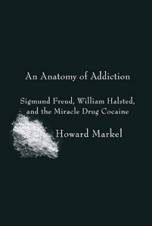 An Anatomy Of Addiction: Sigmund Freud, William Halsted, And The Miracle Drug Cocaine - Howard Markel