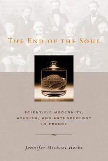 The End of the Soul: Scientific Modernity, Atheism, and Anthropology in France - Jennifer Michael Hecht