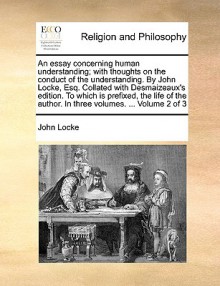 An Essay Concerning Human Understanding with Thoughts on the Conduct of the Understanding Collated with Desmaizeaux' edition to Which Is Prefixed the Life of the Author, 2 of 3 - John Locke