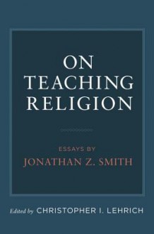 On Teaching Religion: Essays by Jonathan Z. Smith - Jonathan Z. Smith, Christopher I. Lehrich