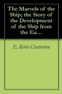 The Marvels of the Ship; the Story of the Development of the Ship from the Earliest Times - E. Keble Chatterton