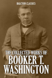 The Collected Works of Booker T. Washington (Unexpurgated Edition) (Halcyon Classics) - Booker T. Washington