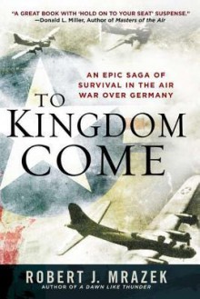 To Kingdom Come: An Epic Saga of Survival in the Air War Over Germany - Robert J. Mrazek