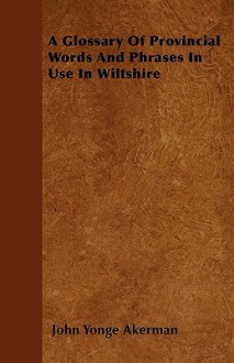 A Glossary of Provincial Words and Phrases in Use in Wiltshire - John Yonge Akerman