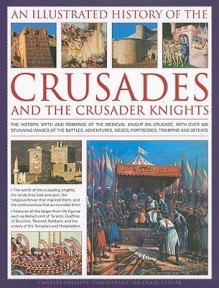 An Illustrated History of the Crusades and the Crusader Knights: The History, Myth and Romance of the Medieval Knight on Crusade, with Over 400 Stunning Images of the Battles, Adventures, Sieges, Fortresses, Triumphs and Defeats - Charles Phillips