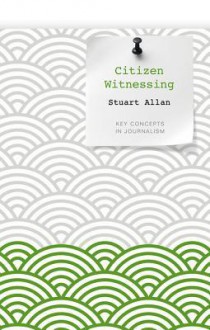 Citizen Witnessing: Revisioning Journalism in Times of Crisis - Stuart Allan