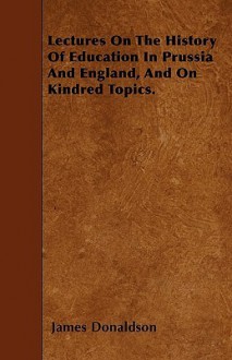 Lectures on the History of Education in Prussia and England, and on Kindred Topics - James Donaldson