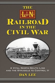 The L&N Railroad in the Civil War: A Vital North-South Link and the Struggle to Control It - Dan Lee