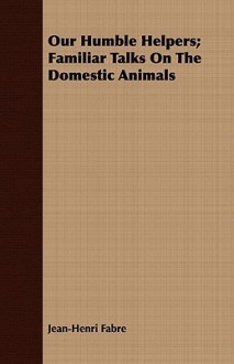 Our Humble Helpers; Familiar Talks on the Domestic Animals - Jean-Henri Fabre