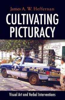 Cultivating Picturacy: Visual Art and Verbal Interventions - James A.W. Heffernan