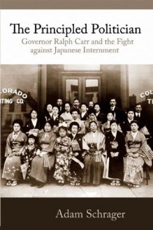 The Principled Politician: Governor Ralph Carr and the Fight against Japanese American Internment - Adam Schrager